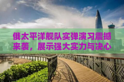 俄太平洋舰队实弹演习震撼来袭，展示强大实力与决心