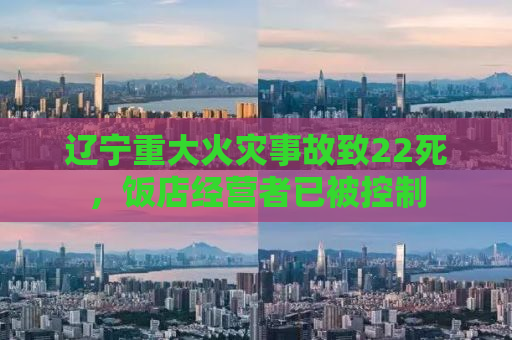 辽宁重大火灾事故致22死，饭店经营者已被控制