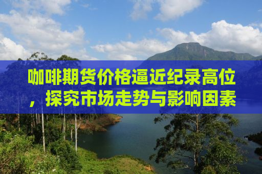 咖啡期货价格逼近纪录高位，探究市场走势与影响因素
