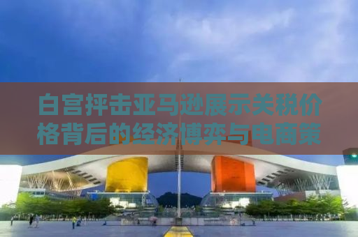 白宫抨击亚马逊展示关税价格背后的经济博弈与电商策略