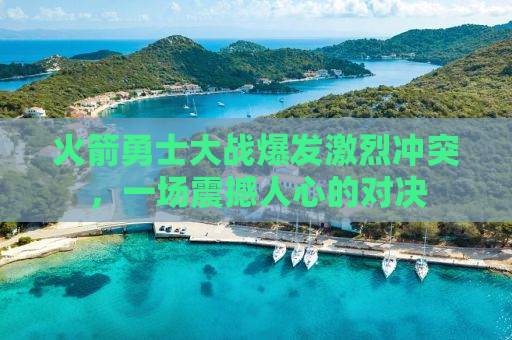 火箭勇士大战爆发激烈冲突，一场震撼人心的对决