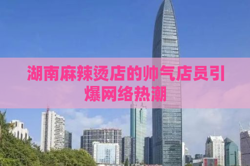 湖南麻辣烫店的帅气店员引爆网络热潮