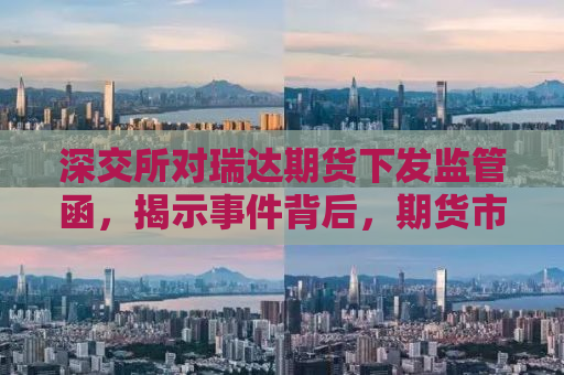 深交所对瑞达期货下发监管函，揭示事件背后，期货市场规范运营再敲警钟
