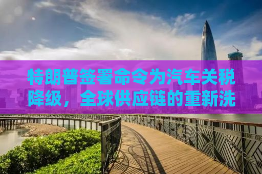 特朗普签署命令为汽车关税降级，全球供应链的重新洗牌？
