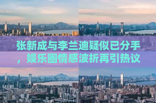 张新成与李兰迪疑似已分手，娱乐圈情感波折再引热议