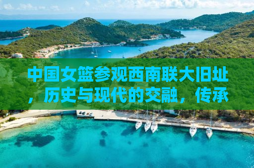 中国女篮参观西南联大旧址，历史与现代的交融，传承与拼搏的共鸣