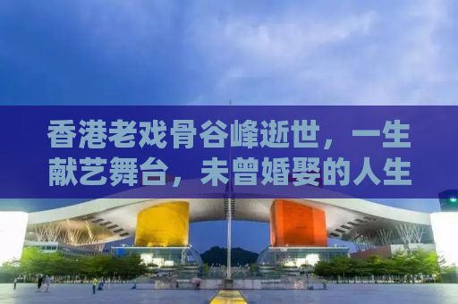 香港老戏骨谷峰逝世，一生献艺舞台，未曾婚娶的人生传奇