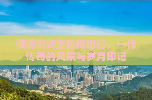 偶遇谢贤坐轮椅出行，一代传奇的风采与岁月印记