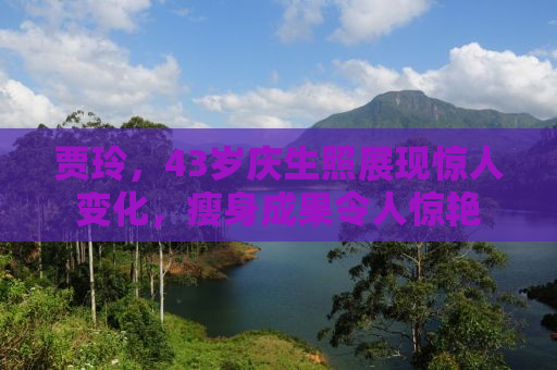 贾玲，43岁庆生照展现惊人变化，瘦身成果令人惊艳