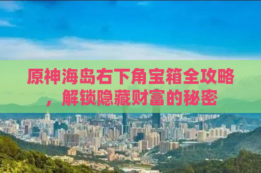 原神海岛右下角宝箱全攻略，解锁隐藏财富的秘密