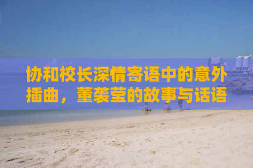 协和校长深情寄语中的意外插曲，董袭莹的故事与话语的微妙变化