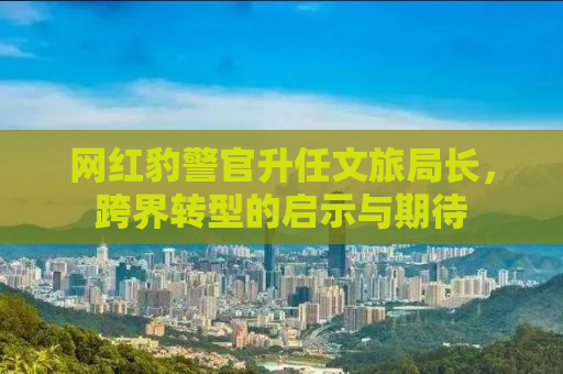 网红豹警官升任文旅局长，跨界转型的启示与期待