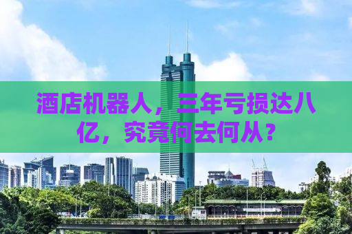 酒店机器人，三年亏损达八亿，究竟何去何从？