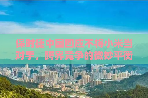 保时捷中国回应不将小米当对手，跨界竞争的微妙平衡