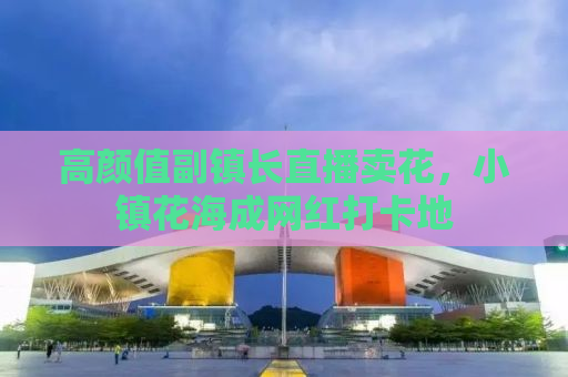 高颜值副镇长直播卖花，小镇花海成网红打卡地