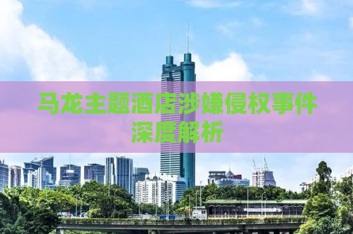 马龙主题酒店涉嫌侵权事件深度解析