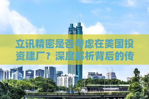 立讯精密是否考虑在美国投资建厂？深度解析背后的传闻与真相