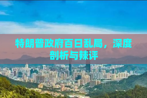 特朗普政府百日乱局，深度剖析与辣评