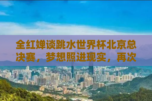 全红婵谈跳水世界杯北京总决赛，梦想照进现实，再次闪耀世界舞台