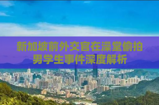 新加坡前外交官在澡堂偷拍男学生事件深度解析