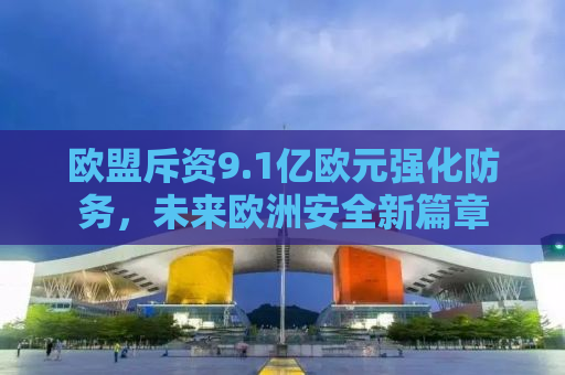 欧盟斥资9.1亿欧元强化防务，未来欧洲安全新篇章