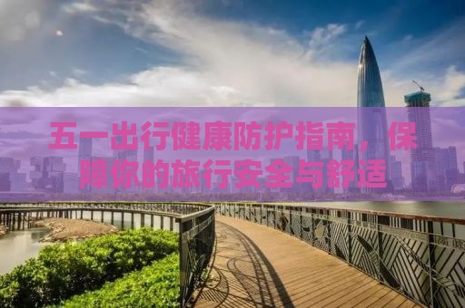 五一出行健康防护指南，保障你的旅行安全与舒适