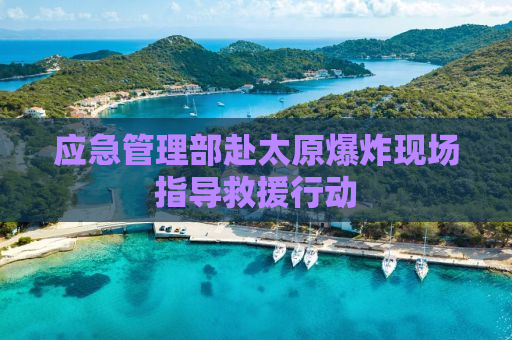 应急管理部赴太原爆炸现场指导救援行动