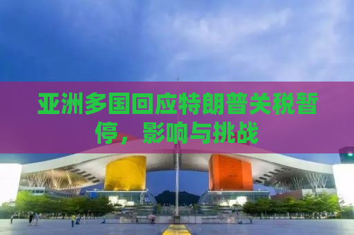 亚洲多国回应特朗普关税暂停，影响与挑战