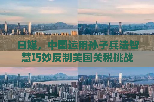日媒，中国运用孙子兵法智慧巧妙反制美国关税挑战