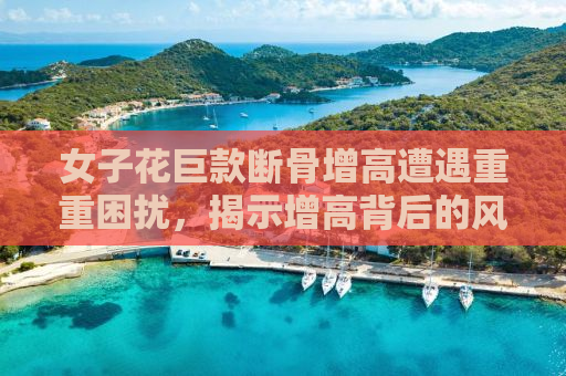 女子花巨款断骨增高遭遇重重困扰，揭示增高背后的风险与代价