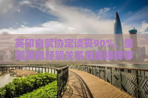 英印自贸协定谈妥90%，重塑英印经贸关系的里程碑事件