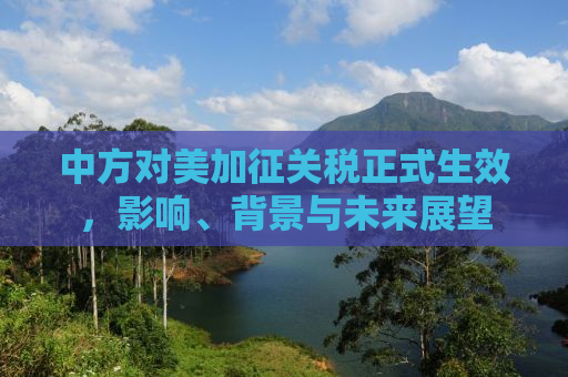 中方对美加征关税正式生效，影响、背景与未来展望