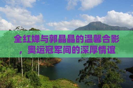 全红婵与郭晶晶的温馨合影，奥运冠军间的深厚情谊