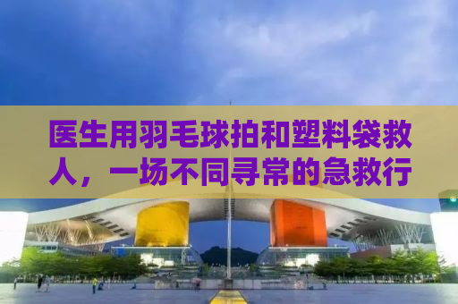 医生用羽毛球拍和塑料袋救人，一场不同寻常的急救行动