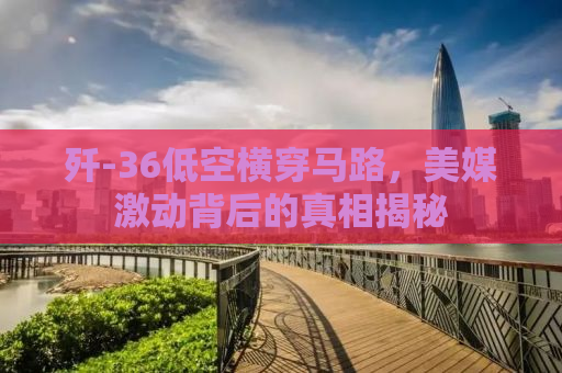 歼-36低空横穿马路，美媒激动背后的真相揭秘