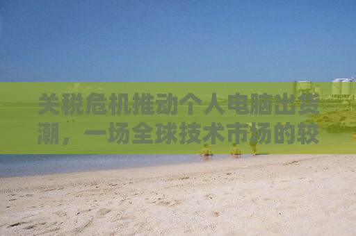 关税危机推动个人电脑出货潮，一场全球技术市场的较量与机遇