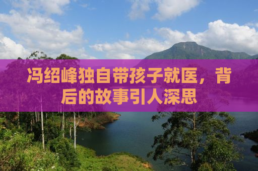 冯绍峰独自带孩子就医，背后的故事引人深思