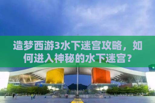 造梦西游3水下迷宫攻略，如何进入神秘的水下迷宫？