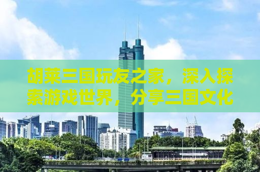 胡莱三国玩友之家，深入探索游戏世界，分享三国文化的魅力