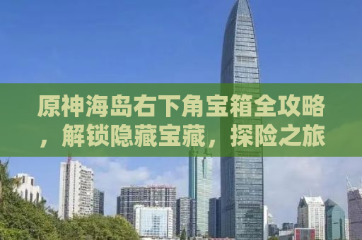 原神海岛右下角宝箱全攻略，解锁隐藏宝藏，探险之旅再升级！