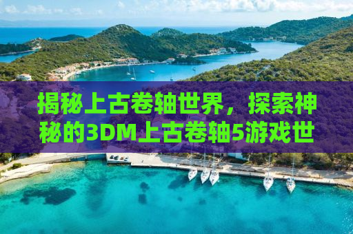 揭秘上古卷轴世界，探索神秘的3DM上古卷轴5游戏世界！