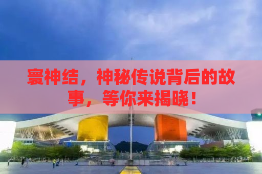 寰神结，神秘传说背后的故事，等你来揭晓！