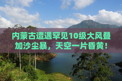 内蒙古遭遇罕见10级大风叠加沙尘暴，天空一片昏黄！