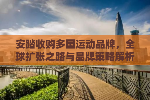 安踏收购多国运动品牌，全球扩张之路与品牌策略解析