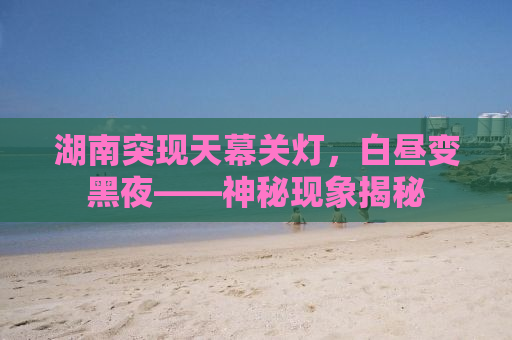 湖南突现天幕关灯，白昼变黑夜——神秘现象揭秘