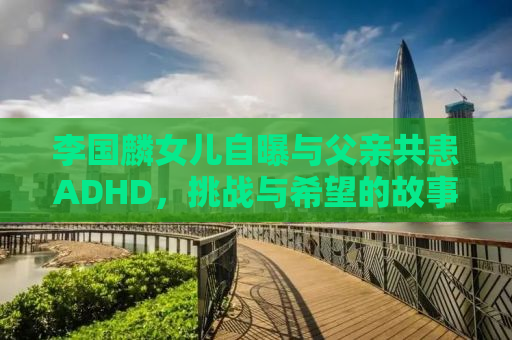 李国麟女儿自曝与父亲共患ADHD，挑战与希望的故事