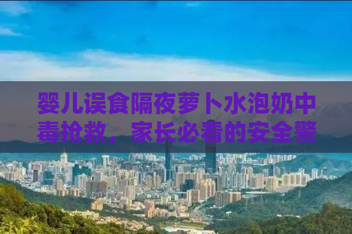 婴儿误食隔夜萝卜水泡奶中毒抢救，家长必看的安全警示与应急处理指南