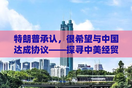 特朗普承认，很希望与中国达成协议——探寻中美经贸关系的未来走向