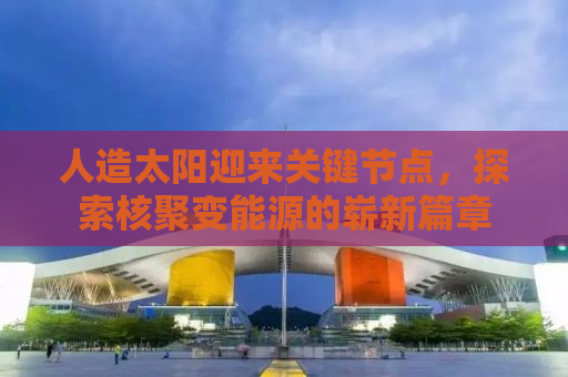 人造太阳迎来关键节点，探索核聚变能源的崭新篇章