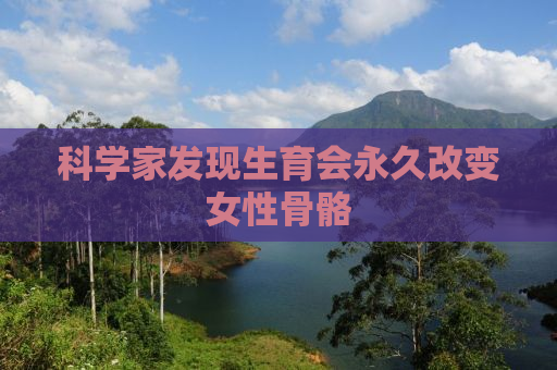 科学家发现生育会永久改变女性骨骼